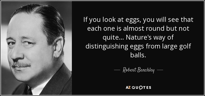 If you look at eggs, you will see that each one is almost round but not quite ... Nature's way of distinguishing eggs from large golf balls. - Robert Benchley