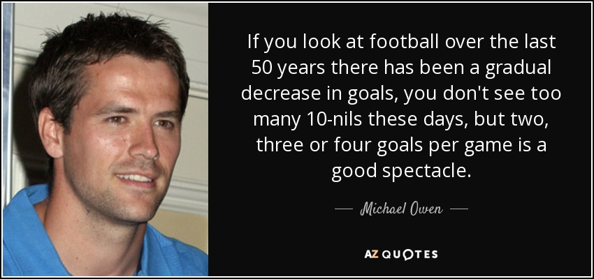 If you look at football over the last 50 years there has been a gradual decrease in goals, you don't see too many 10-nils these days, but two, three or four goals per game is a good spectacle. - Michael Owen