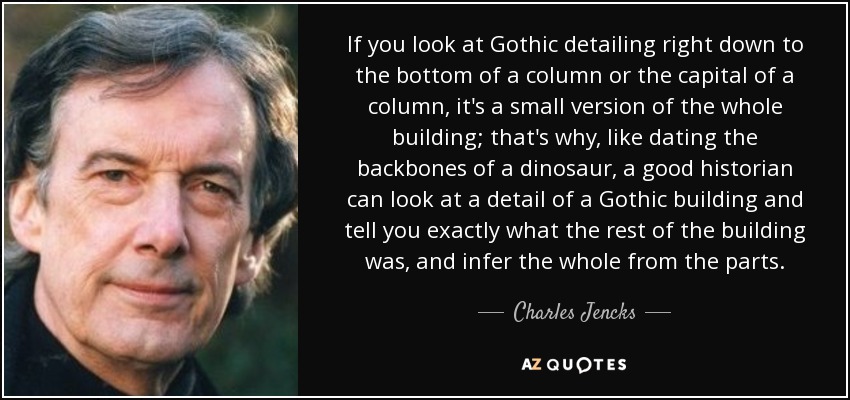 If you look at Gothic detailing right down to the bottom of a column or the capital of a column, it's a small version of the whole building; that's why, like dating the backbones of a dinosaur, a good historian can look at a detail of a Gothic building and tell you exactly what the rest of the building was, and infer the whole from the parts. - Charles Jencks