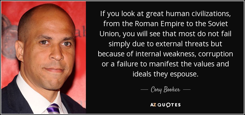 If you look at great human civilizations, from the Roman Empire to the Soviet Union, you will see that most do not fail simply due to external threats but because of internal weakness, corruption or a failure to manifest the values and ideals they espouse. - Cory Booker