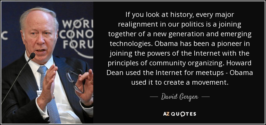 If you look at history, every major realignment in our politics is a joining together of a new generation and emerging technologies. Obama has been a pioneer in joining the powers of the Internet with the principles of community organizing. Howard Dean used the Internet for meetups - Obama used it to create a movement. - David Gergen