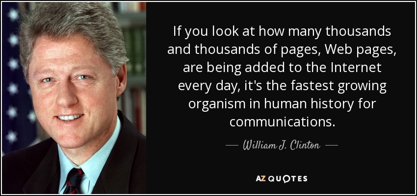 If you look at how many thousands and thousands of pages, Web pages, are being added to the Internet every day, it's the fastest growing organism in human history for communications. - William J. Clinton