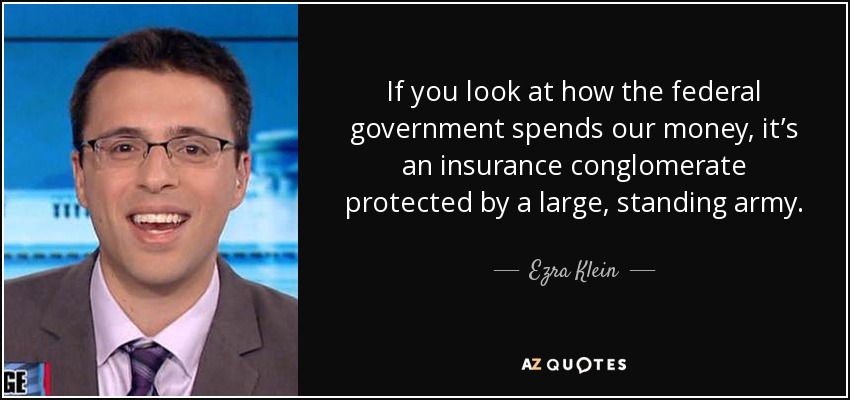 If you look at how the federal government spends our money, it’s an insurance conglomerate protected by a large, standing army. - Ezra Klein