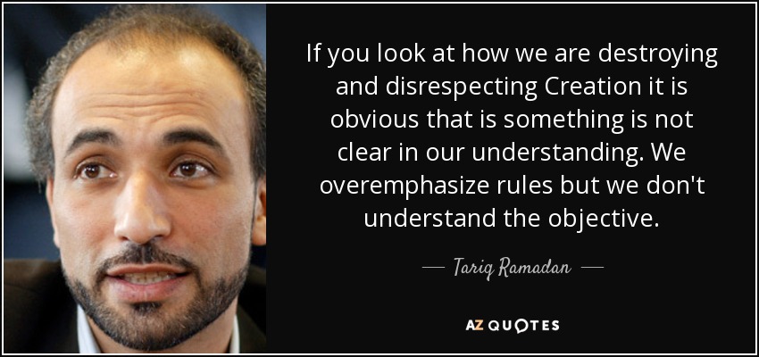 If you look at how we are destroying and disrespecting Creation it is obvious that is something is not clear in our understanding. We overemphasize rules but we don't understand the objective. - Tariq Ramadan
