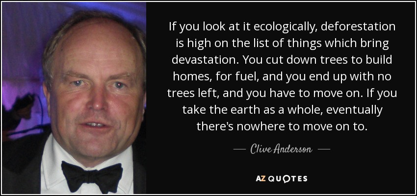 If you look at it ecologically, deforestation is high on the list of things which bring devastation. You cut down trees to build homes, for fuel, and you end up with no trees left, and you have to move on. If you take the earth as a whole, eventually there's nowhere to move on to. - Clive Anderson