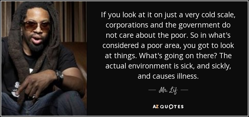 If you look at it on just a very cold scale, corporations and the government do not care about the poor. So in what's considered a poor area, you got to look at things. What's going on there? The actual environment is sick, and sickly, and causes illness. - Mr. Lif