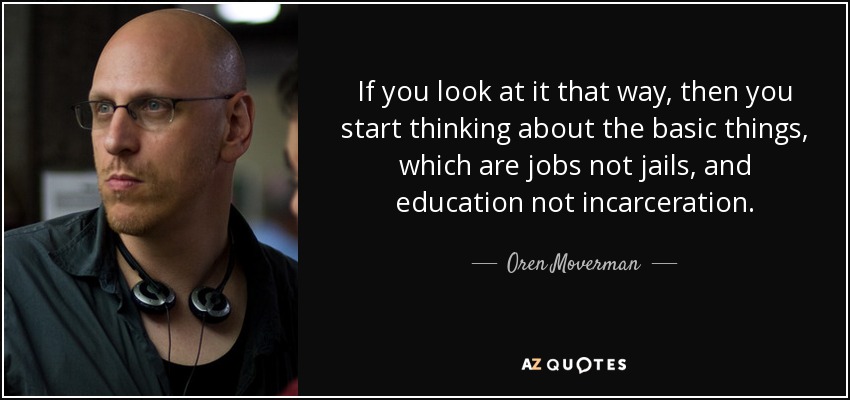If you look at it that way, then you start thinking about the basic things, which are jobs not jails, and education not incarceration. - Oren Moverman
