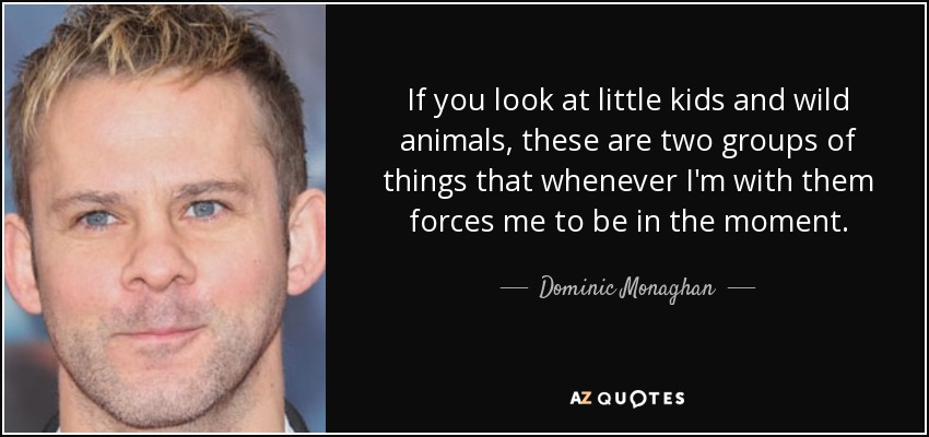 If you look at little kids and wild animals, these are two groups of things that whenever I'm with them forces me to be in the moment. - Dominic Monaghan