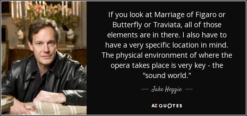 If you look at Marriage of Figaro or Butterfly or Traviata, all of those elements are in there. I also have to have a very specific location in mind. The physical environment of where the opera takes place is very key - the 