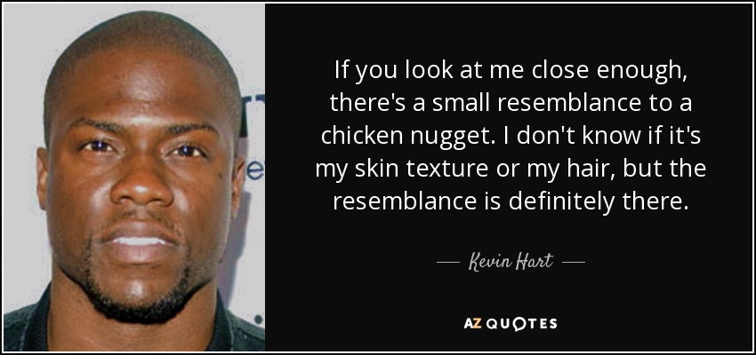 If you look at me close enough, there's a small resemblance to a chicken nugget. I don't know if it's my skin texture or my hair, but the resemblance is definitely there. - Kevin Hart