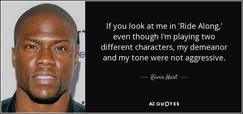 If you look at me in 'Ride Along,' even though I'm playing two different characters, my demeanor and my tone were not aggressive. - Kevin Hart