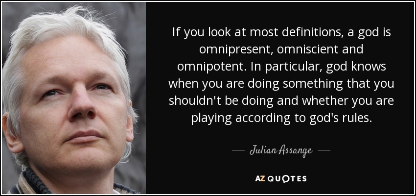 If you look at most definitions, a god is omnipresent, omniscient and omnipotent. In particular, god knows when you are doing something that you shouldn't be doing and whether you are playing according to god's rules. - Julian Assange