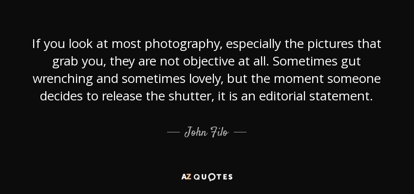 If you look at most photography, especially the pictures that grab you, they are not objective at all. Sometimes gut wrenching and sometimes lovely, but the moment someone decides to release the shutter, it is an editorial statement. - John Filo
