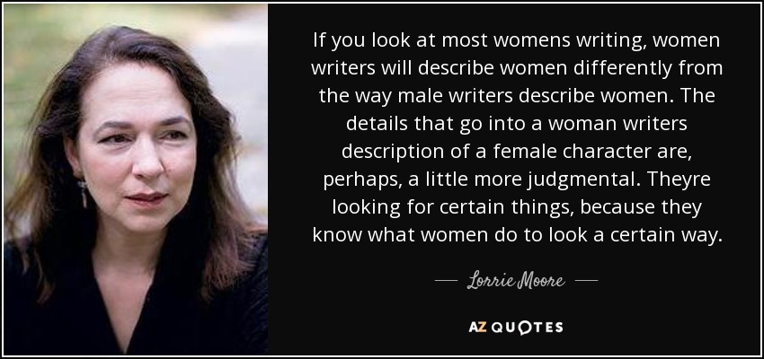 If you look at most womens writing, women writers will describe women differently from the way male writers describe women. The details that go into a woman writers description of a female character are, perhaps, a little more judgmental. Theyre looking for certain things, because they know what women do to look a certain way. - Lorrie Moore