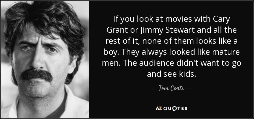 If you look at movies with Cary Grant or Jimmy Stewart and all the rest of it, none of them looks like a boy. They always looked like mature men. The audience didn't want to go and see kids. - Tom Conti