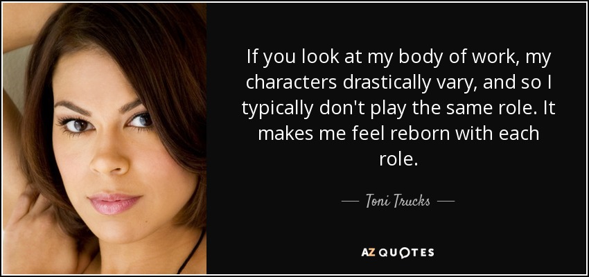 If you look at my body of work, my characters drastically vary, and so I typically don't play the same role. It makes me feel reborn with each role. - Toni Trucks