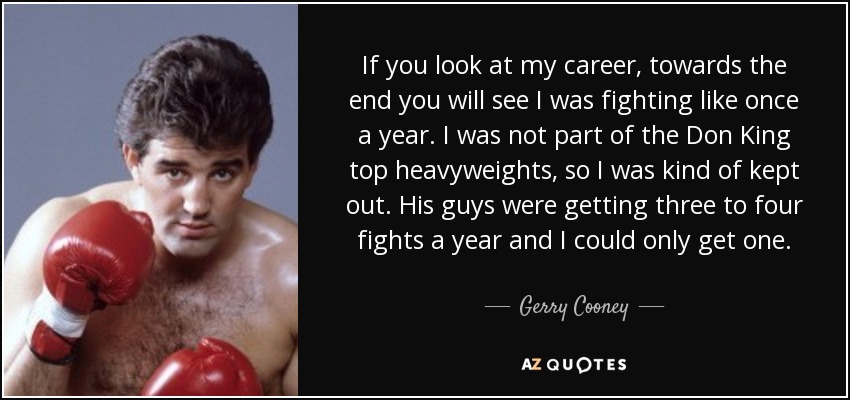 If you look at my career, towards the end you will see I was fighting like once a year. I was not part of the Don King top heavyweights, so I was kind of kept out. His guys were getting three to four fights a year and I could only get one. - Gerry Cooney