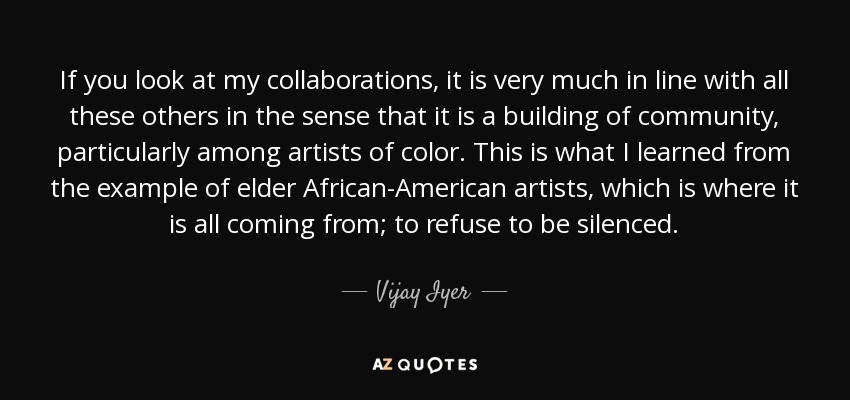 If you look at my collaborations, it is very much in line with all these others in the sense that it is a building of community, particularly among artists of color. This is what I learned from the example of elder African-American artists, which is where it is all coming from; to refuse to be silenced. - Vijay Iyer