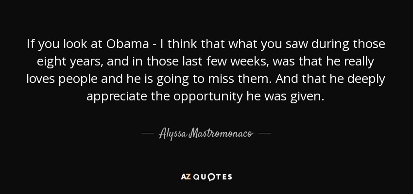 If you look at Obama - I think that what you saw during those eight years, and in those last few weeks, was that he really loves people and he is going to miss them. And that he deeply appreciate the opportunity he was given. - Alyssa Mastromonaco