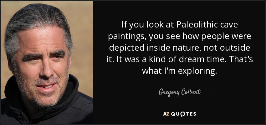 If you look at Paleolithic cave paintings, you see how people were depicted inside nature, not outside it. It was a kind of dream time. That's what I'm exploring. - Gregory Colbert