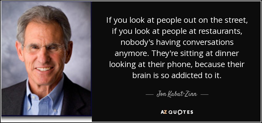 If you look at people out on the street, if you look at people at restaurants, nobody's having conversations anymore. They're sitting at dinner looking at their phone, because their brain is so addicted to it. - Jon Kabat-Zinn