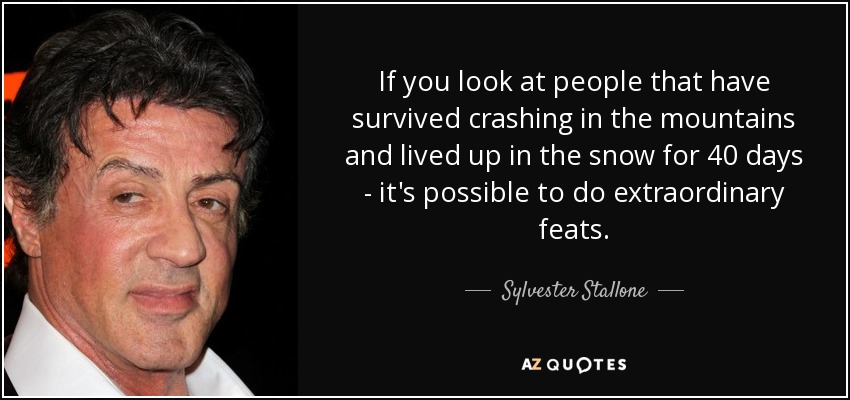 If you look at people that have survived crashing in the mountains and lived up in the snow for 40 days - it's possible to do extraordinary feats. - Sylvester Stallone