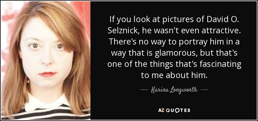 If you look at pictures of David O. Selznick , he wasn't even attractive. There's no way to portray him in a way that is glamorous, but that's one of the things that's fascinating to me about him. - Karina Longworth