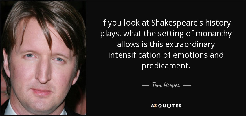 If you look at Shakespeare's history plays, what the setting of monarchy allows is this extraordinary intensification of emotions and predicament. - Tom Hooper