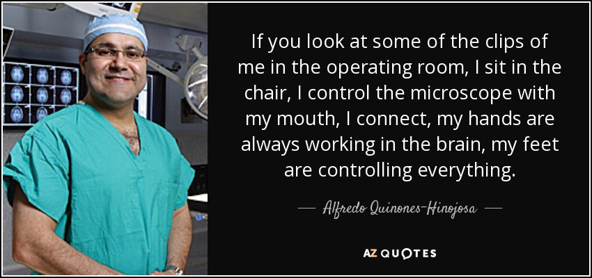 If you look at some of the clips of me in the operating room, I sit in the chair, I control the microscope with my mouth, I connect, my hands are always working in the brain, my feet are controlling everything. - Alfredo Quinones-Hinojosa