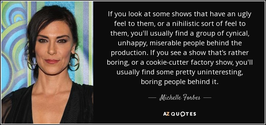 If you look at some shows that have an ugly feel to them, or a nihilistic sort of feel to them, you'll usually find a group of cynical, unhappy, miserable people behind the production. If you see a show that's rather boring, or a cookie-cutter factory show, you'll usually find some pretty uninteresting, boring people behind it. - Michelle Forbes