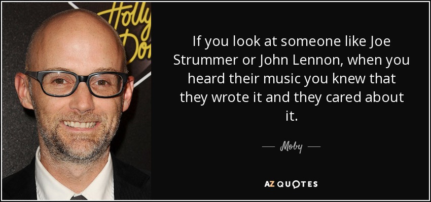 If you look at someone like Joe Strummer or John Lennon, when you heard their music you knew that they wrote it and they cared about it. - Moby