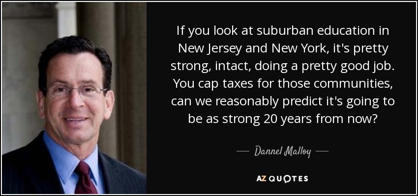 If you look at suburban education in New Jersey and New York, it's pretty strong, intact, doing a pretty good job. You cap taxes for those communities, can we reasonably predict it's going to be as strong 20 years from now? - Dannel Malloy