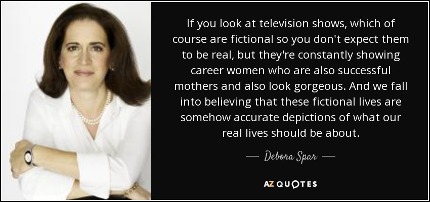 If you look at television shows, which of course are fictional so you don't expect them to be real, but they're constantly showing career women who are also successful mothers and also look gorgeous. And we fall into believing that these fictional lives are somehow accurate depictions of what our real lives should be about. - Debora Spar