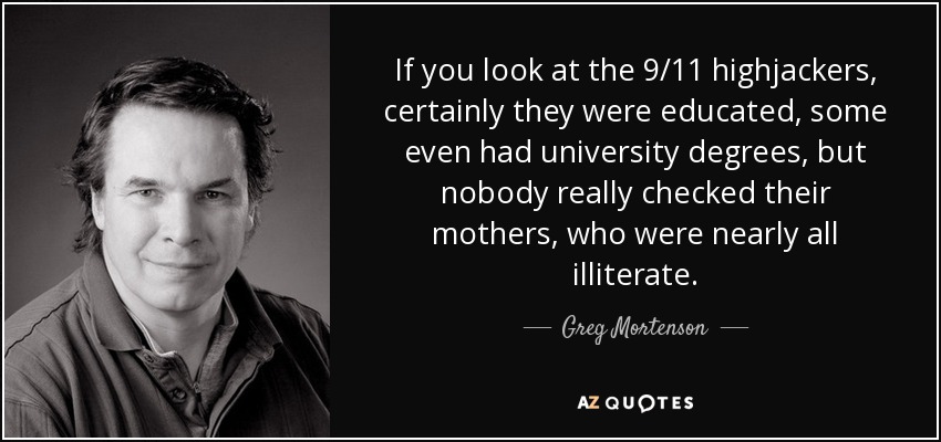 If you look at the 9/11 highjackers, certainly they were educated, some even had university degrees, but nobody really checked their mothers, who were nearly all illiterate. - Greg Mortenson