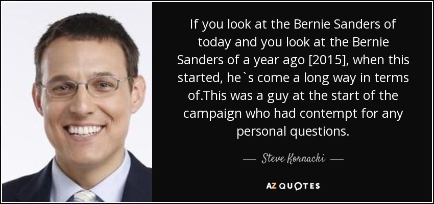 If you look at the Bernie Sanders of today and you look at the Bernie Sanders of a year ago [2015], when this started, he`s come a long way in terms of.This was a guy at the start of the campaign who had contempt for any personal questions. - Steve Kornacki