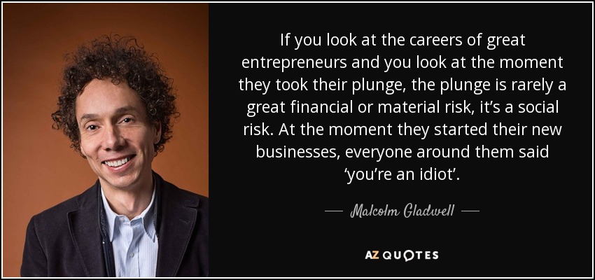 If you look at the careers of great entrepreneurs and you look at the moment they took their plunge, the plunge is rarely a great financial or material risk, it’s a social risk. At the moment they started their new businesses, everyone around them said ‘you’re an idiot’. - Malcolm Gladwell