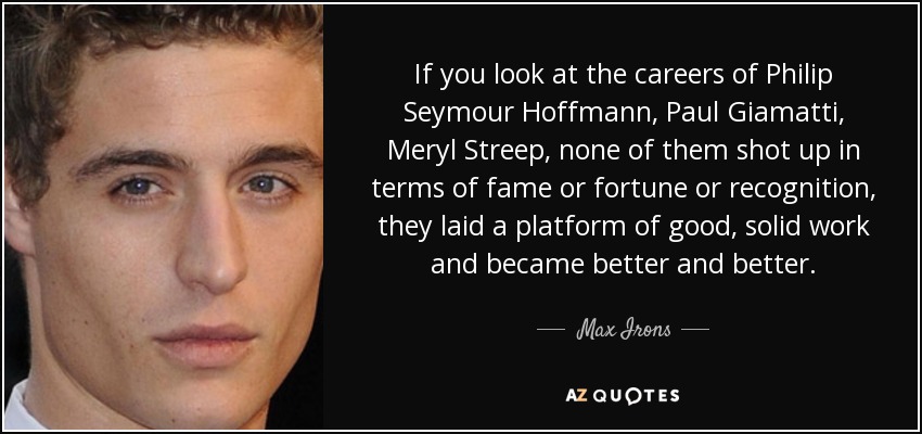 If you look at the careers of Philip Seymour Hoffmann, Paul Giamatti, Meryl Streep, none of them shot up in terms of fame or fortune or recognition, they laid a platform of good, solid work and became better and better. - Max Irons