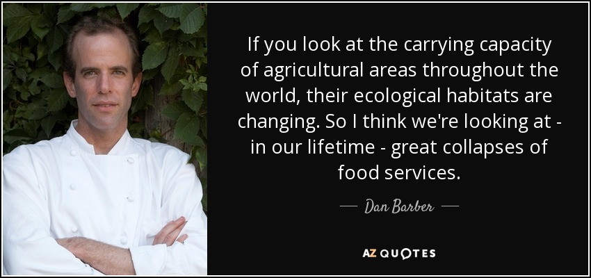 If you look at the carrying capacity of agricultural areas throughout the world, their ecological habitats are changing. So I think we're looking at - in our lifetime - great collapses of food services. - Dan Barber
