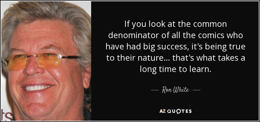 If you look at the common denominator of all the comics who have had big success, it's being true to their nature... that's what takes a long time to learn. - Ron White