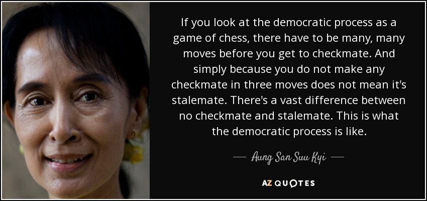 If you look at the democratic process as a game of chess, there have to be many, many moves before you get to checkmate. And simply because you do not make any checkmate in three moves does not mean it's stalemate. There's a vast difference between no checkmate and stalemate. This is what the democratic process is like. - Aung San Suu Kyi