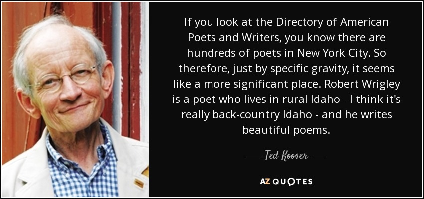 If you look at the Directory of American Poets and Writers, you know there are hundreds of poets in New York City. So therefore, just by specific gravity, it seems like a more significant place. Robert Wrigley is a poet who lives in rural Idaho - I think it's really back-country Idaho - and he writes beautiful poems. - Ted Kooser