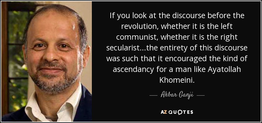 If you look at the discourse before the revolution, whether it is the left communist, whether it is the right secularist...the entirety of this discourse was such that it encouraged the kind of ascendancy for a man like Ayatollah Khomeini. - Akbar Ganji