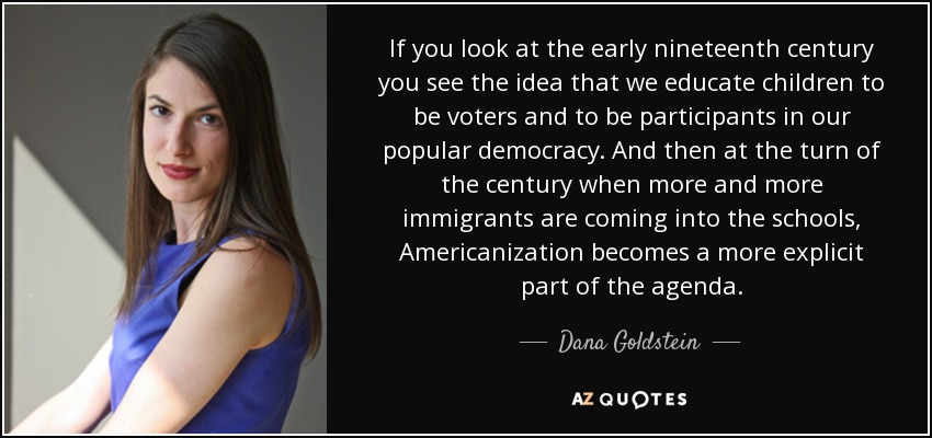 If you look at the early nineteenth century you see the idea that we educate children to be voters and to be participants in our popular democracy. And then at the turn of the century when more and more immigrants are coming into the schools, Americanization becomes a more explicit part of the agenda. - Dana Goldstein