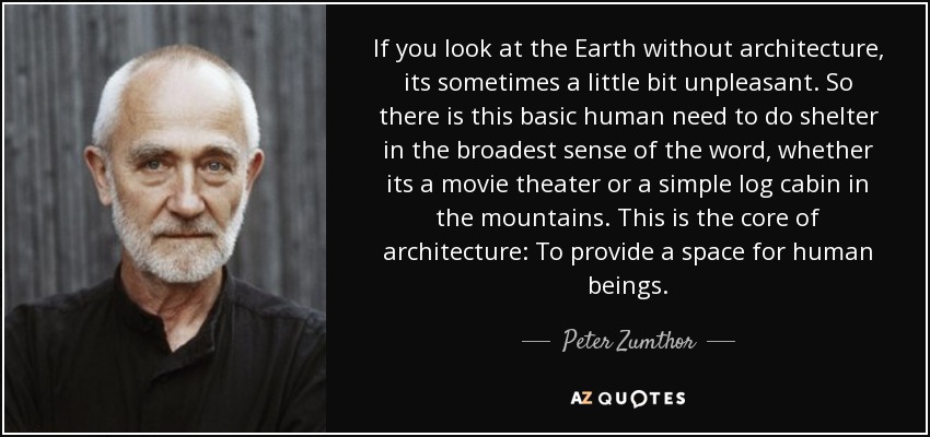 If you look at the Earth without architecture, its sometimes a little bit unpleasant. So there is this basic human need to do shelter in the broadest sense of the word, whether its a movie theater or a simple log cabin in the mountains. This is the core of architecture: To provide a space for human beings. - Peter Zumthor