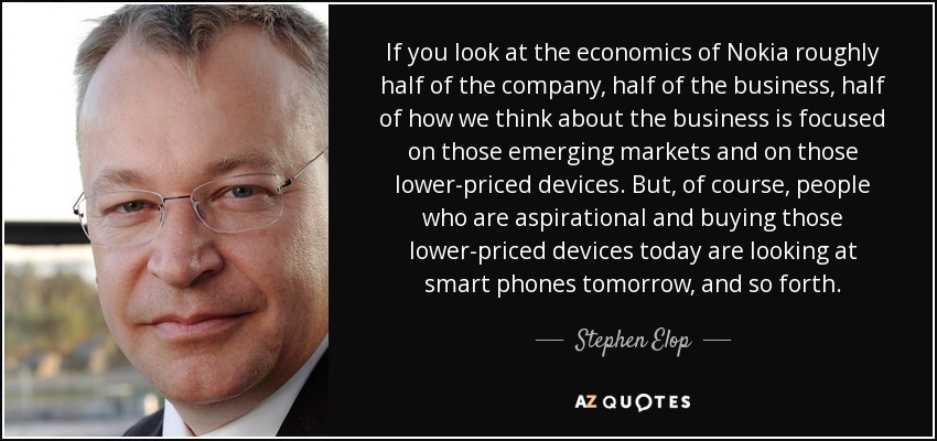If you look at the economics of Nokia roughly half of the company, half of the business, half of how we think about the business is focused on those emerging markets and on those lower-priced devices. But, of course, people who are aspirational and buying those lower-priced devices today are looking at smart phones tomorrow, and so forth. - Stephen Elop