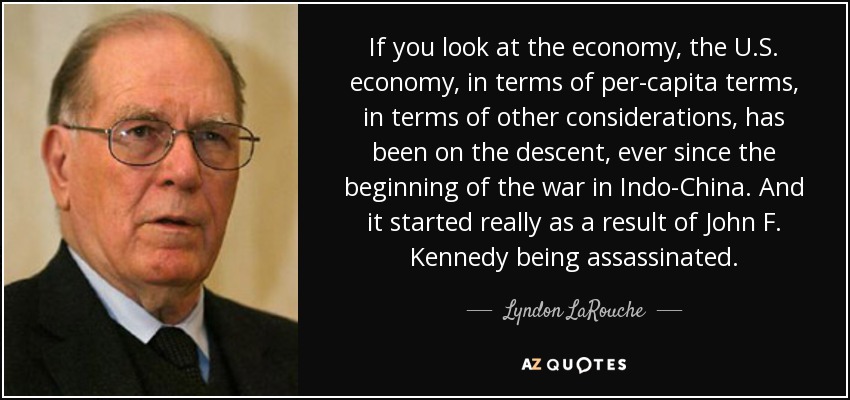 If you look at the economy, the U.S. economy, in terms of per-capita terms, in terms of other considerations, has been on the descent, ever since the beginning of the war in Indo-China. And it started really as a result of John F. Kennedy being assassinated. - Lyndon LaRouche