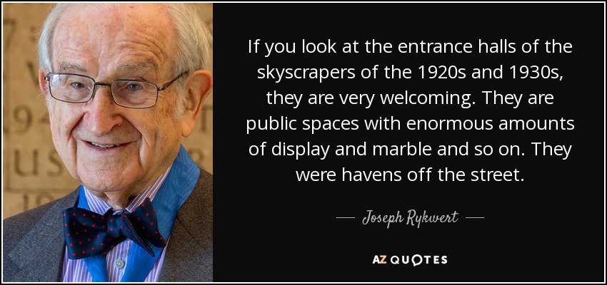 If you look at the entrance halls of the skyscrapers of the 1920s and 1930s, they are very welcoming. They are public spaces with enormous amounts of display and marble and so on. They were havens off the street. - Joseph Rykwert