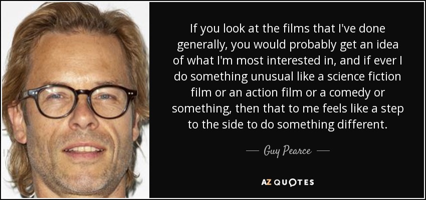 If you look at the films that I've done generally, you would probably get an idea of what I'm most interested in, and if ever I do something unusual like a science fiction film or an action film or a comedy or something, then that to me feels like a step to the side to do something different. - Guy Pearce