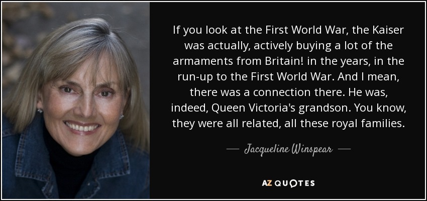 If you look at the First World War, the Kaiser was actually, actively buying a lot of the armaments from Britain! in the years, in the run-up to the First World War. And I mean, there was a connection there. He was, indeed, Queen Victoria's grandson. You know, they were all related, all these royal families. - Jacqueline Winspear