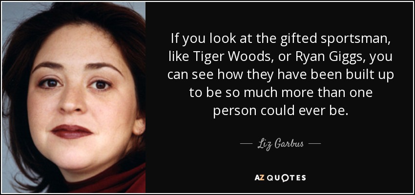 If you look at the gifted sportsman, like Tiger Woods, or Ryan Giggs, you can see how they have been built up to be so much more than one person could ever be. - Liz Garbus